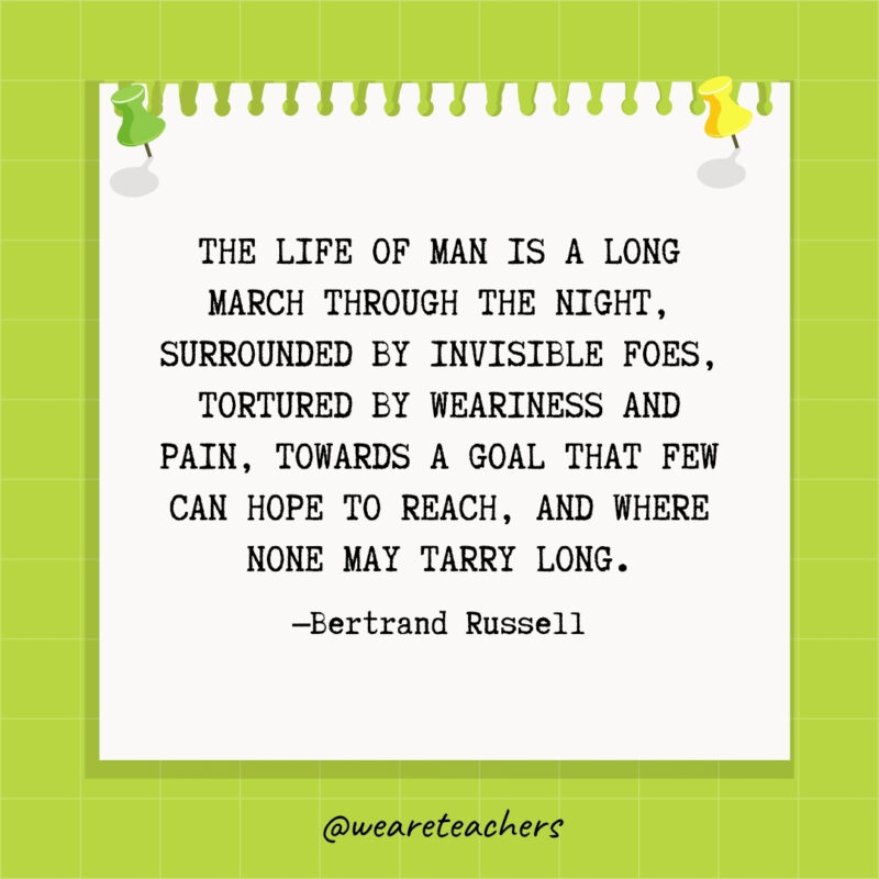 The life of man is a long march through the night, surrounded by invisible foes, tortured by weariness and pain, towards a goal that few can hope to reach, and where none may tarry long.