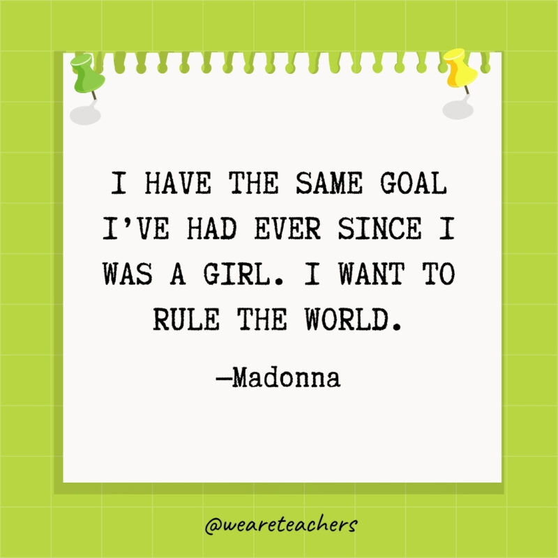 I have the same goal I've had ever since I was a girl. I want to rule the world.