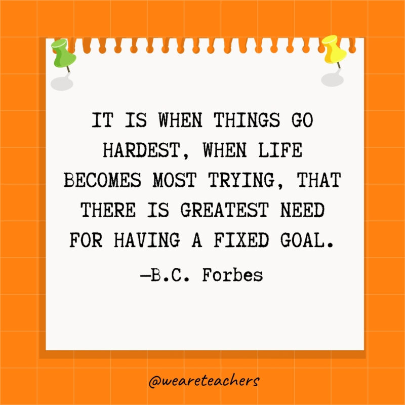It is when things go hardest, when life becomes most trying, that there is greatest need for having a fixed goal.