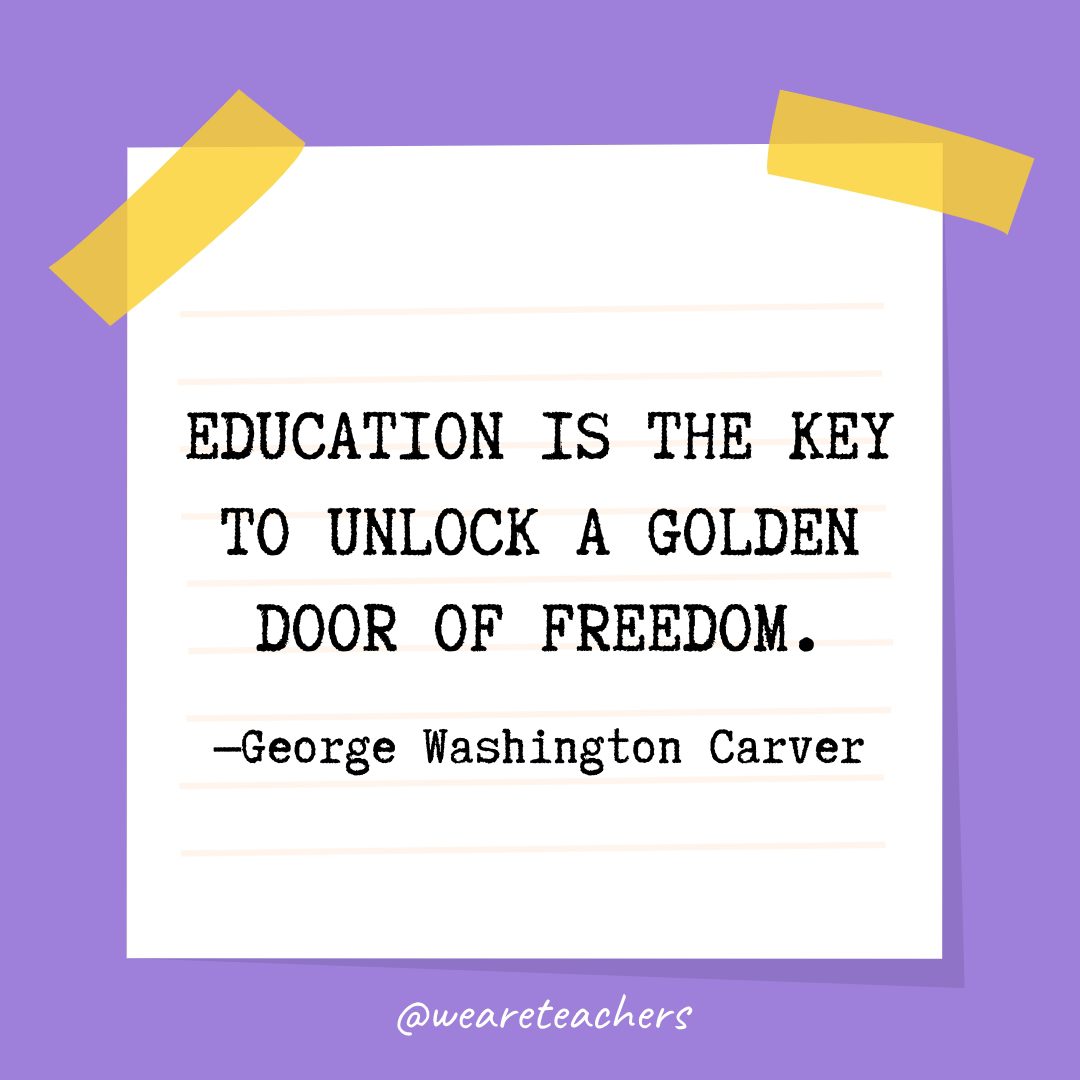 Quotes about education: “Education is the key to unlock a golden door of freedom.” —George Washington Carver