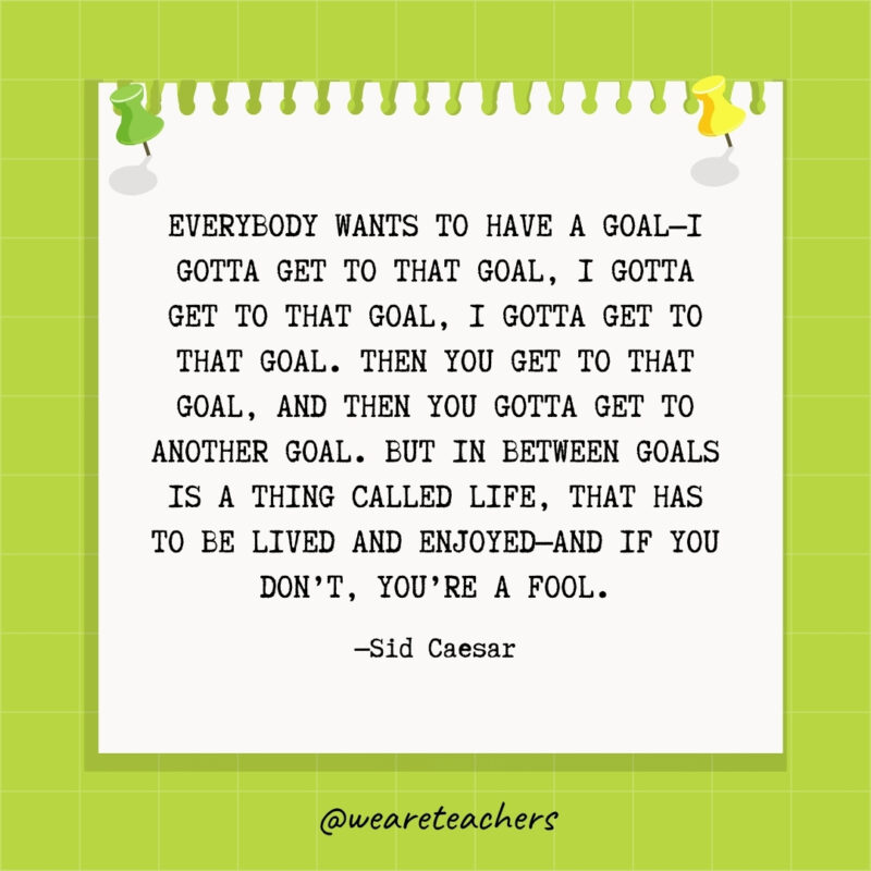 Everybody wants to have a goal—I gotta get to that goal, I gotta get to that goal, I gotta get to that goal. Then you get to that goal, and then you gotta get to another goal. But in between goals is a thing called life, that has to be lived and enjoyed—and if you don't, you're a fool.- goal setting quotes