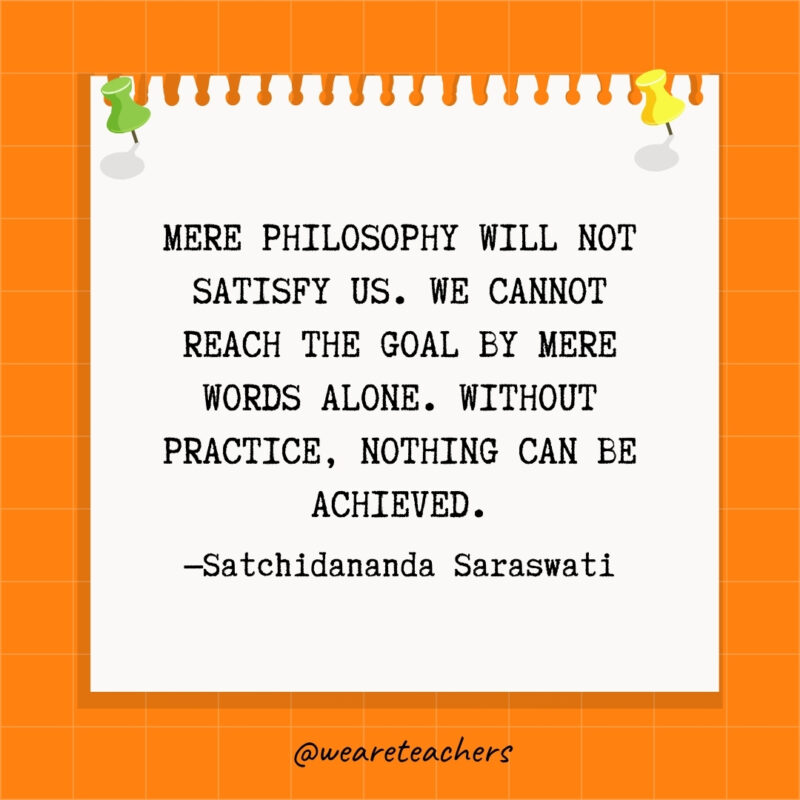 Mere philosophy will not satisfy us. We cannot reach the goal by mere words alone. Without practice, nothing can be achieved.