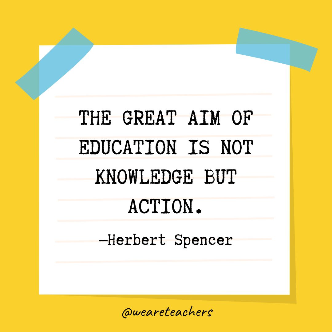 “The great aim of education is not knowledge but action.” —Herbert Spencer