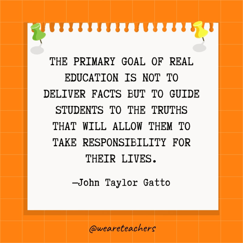 The primary goal of real education is not to deliver facts but to guide students to the truths that will allow them to take responsibility for their lives.- goal setting quotes