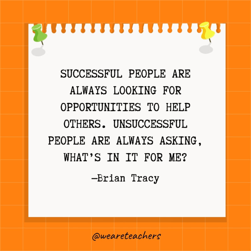 Successful people are always looking for opportunities to help others. Unsuccessful people are always asking, What's in it for me?