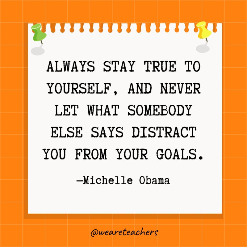Always stay true to yourself, and never let what somebody else says distract you from your goals.