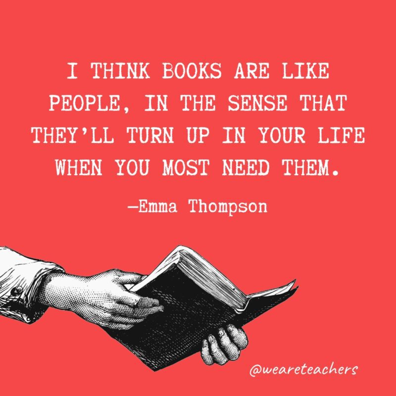 Quotes about reading - I think books are like people, in the sense that they’ll turn up in your life when you most need them.