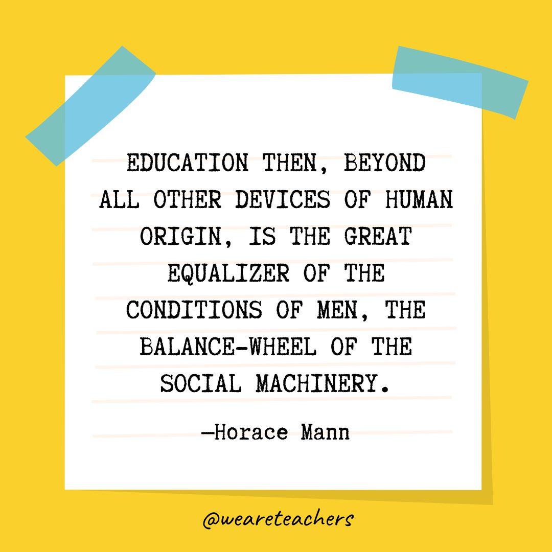 “Education then, beyond all other devices of human origin, is the great equalizer of the conditions of men, the balance-wheel of the social machinery.” —Horace Mann