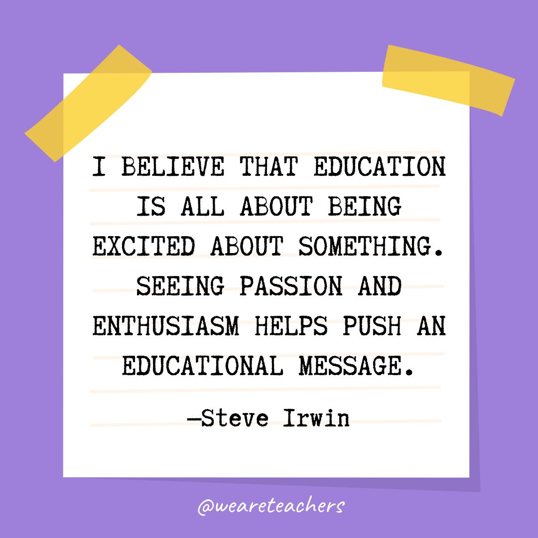 Quotes about education: “I believe that education is all about being excited about something. Seeing passion and enthusiasm helps push an educational message.” —Steve Irwin