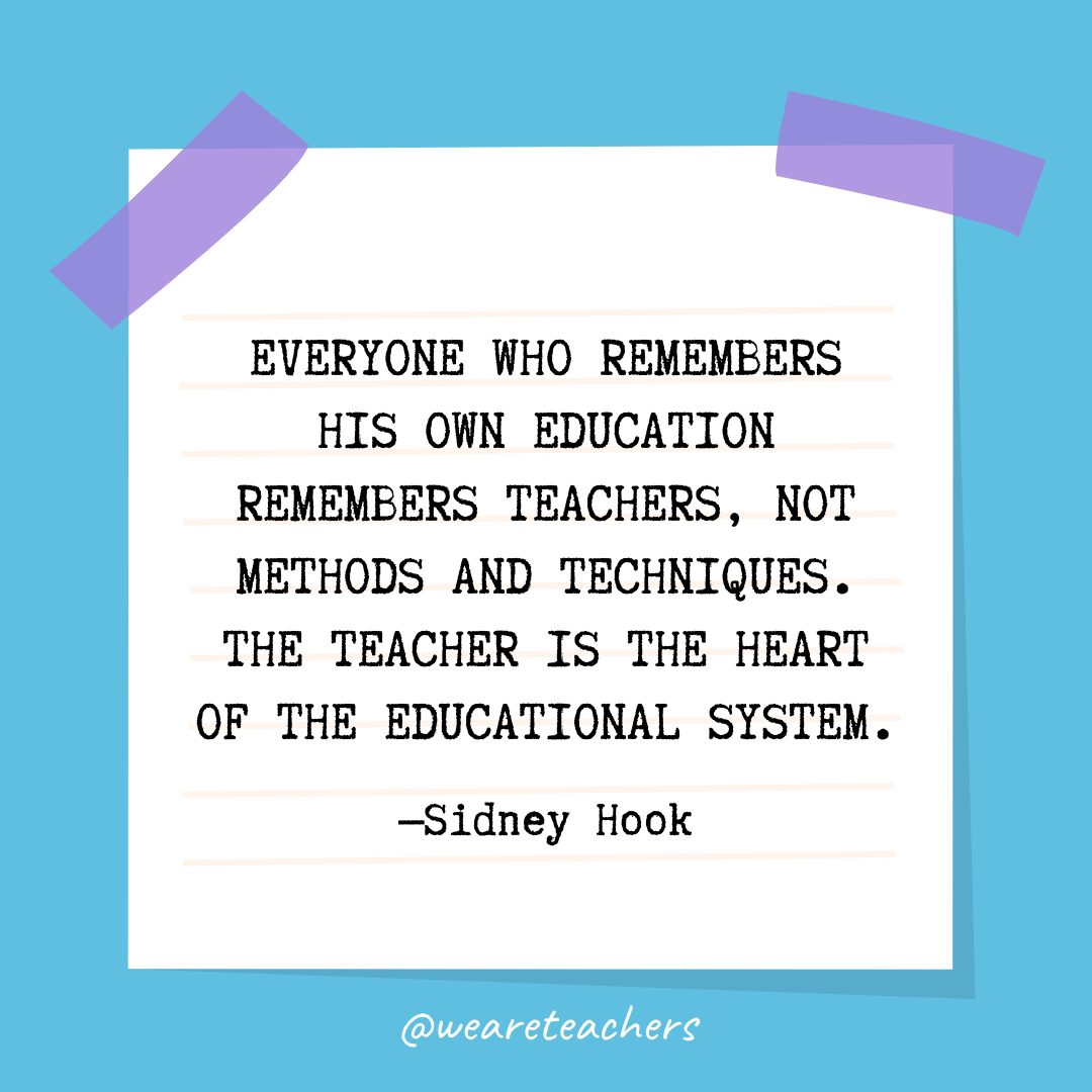 “Everyone who remembers his own education remembers teachers, not methods and techniques. The teacher is the heart of the educational system.” —Sidney Hook