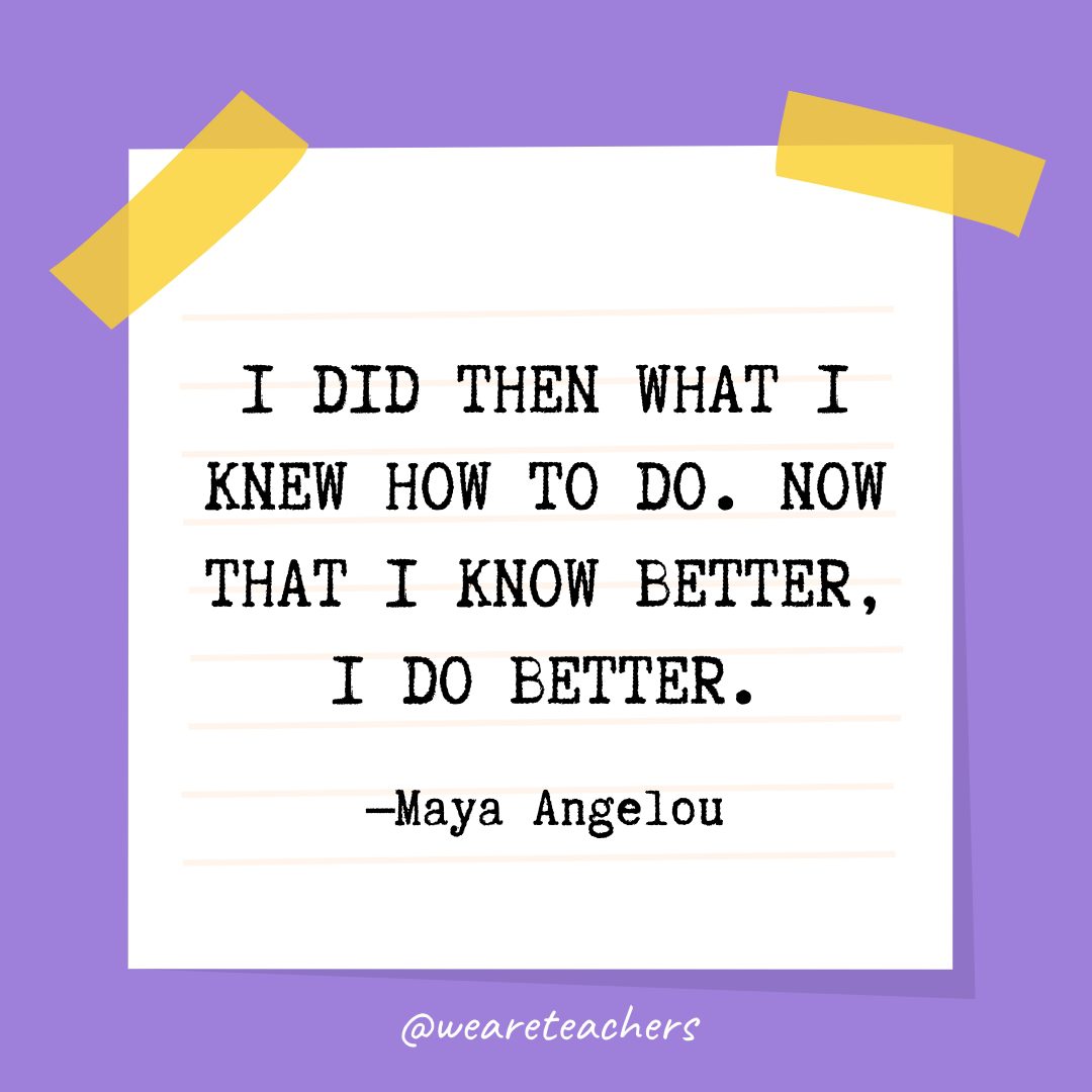 Quotes about education: “I did then what I knew how to do. Now that I know better, I do better.” —Maya Angelou