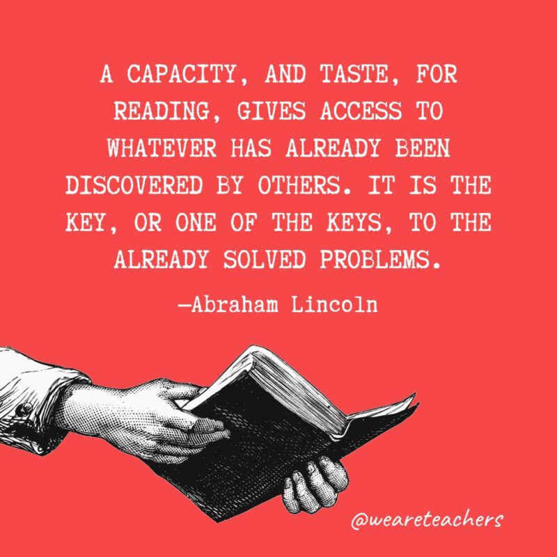 “A capacity, and taste, for reading, gives access to whatever has already been discovered by others. It is the key, or one of the keys, to the already solved problems.” —Abraham Lincoln