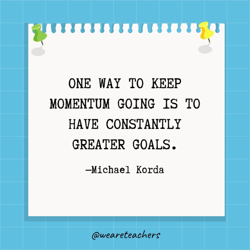 One way to keep momentum going is to have constantly greater goals.
