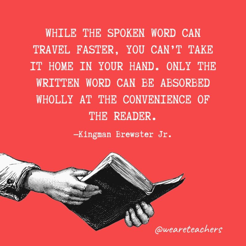 "While the spoken word can travel faster, you can't take it home in your hand. Only the written word can be absorbed wholly at the convenience of the reader." —Kingman Brewster Jr.
