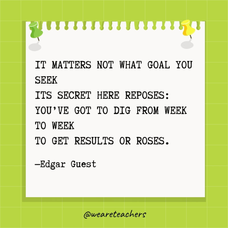 It matters not what goal you seek
Its secret here reposes:
You've got to dig from week to week
To get Results or Roses.