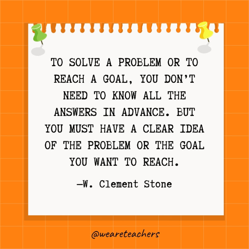 To solve a problem or to reach a goal, you don't need to know all the answers in advance. But you must have a clear idea of the problem or the goal you want to reach.