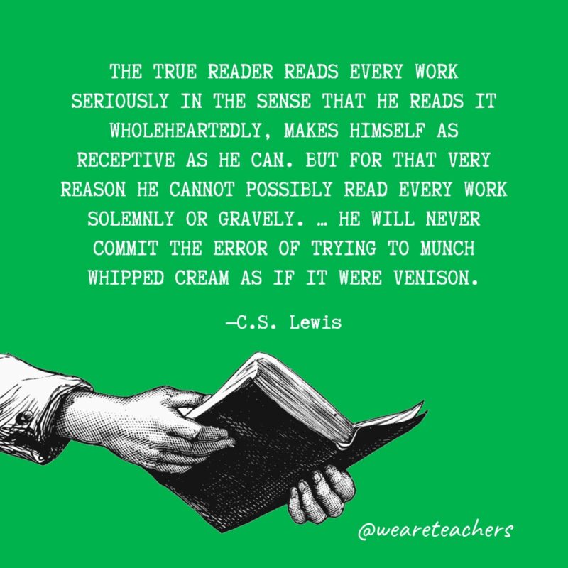 "The true reader reads every work seriously in the sense that he reads it wholeheartedly, makes himself as receptive as he can. But for that very reason he cannot possibly read every work solemnly or gravely. … He will never commit the error of trying to munch whipped cream as if it were venison." —C.S. Lewis