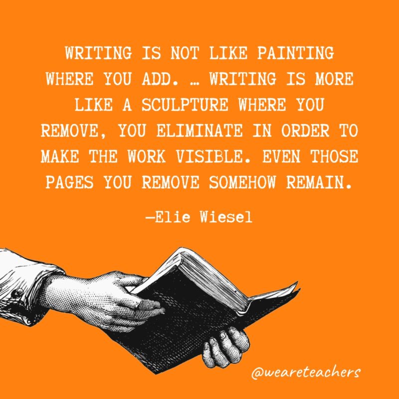 "Writing is not like painting where you add. ... Writing is more like a sculpture where you remove, you eliminate in order to make the work visible. Even those pages you remove somehow remain." —Elie Wiesel