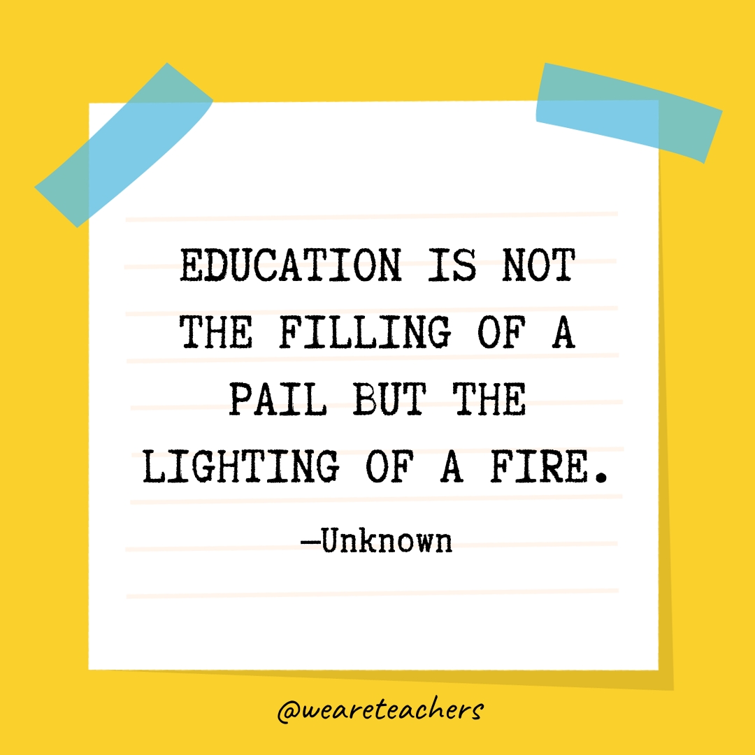 Education is not the filling of a pail but the lighting of a fire.
