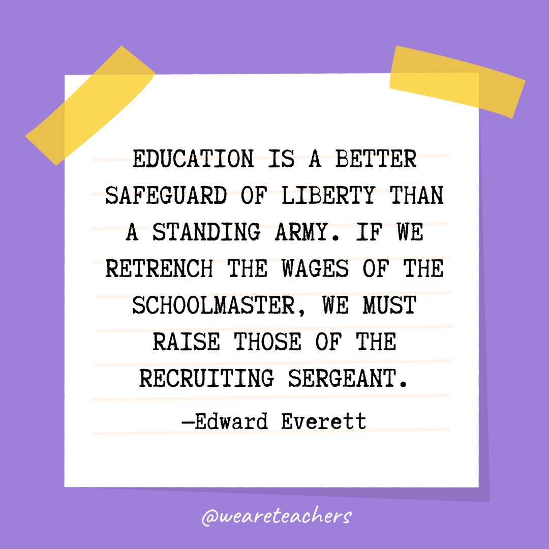 Education is a better safeguard of liberty than a standing army. If we retrench the wages of the schoolmaster, we must raise those of the recruiting sergeant.