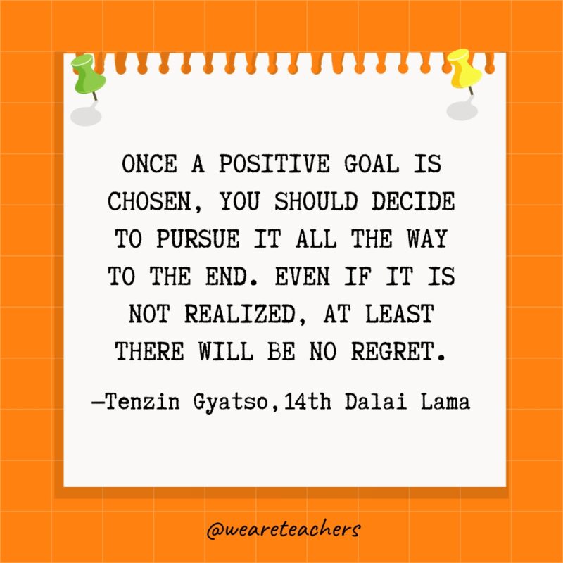 "Once a positive goal is chosen, you should decide to pursue it all the way to the end. Even if it is not realized, at least there will be no regret." —Tenzin Gyatso, 14th Dalai Lama