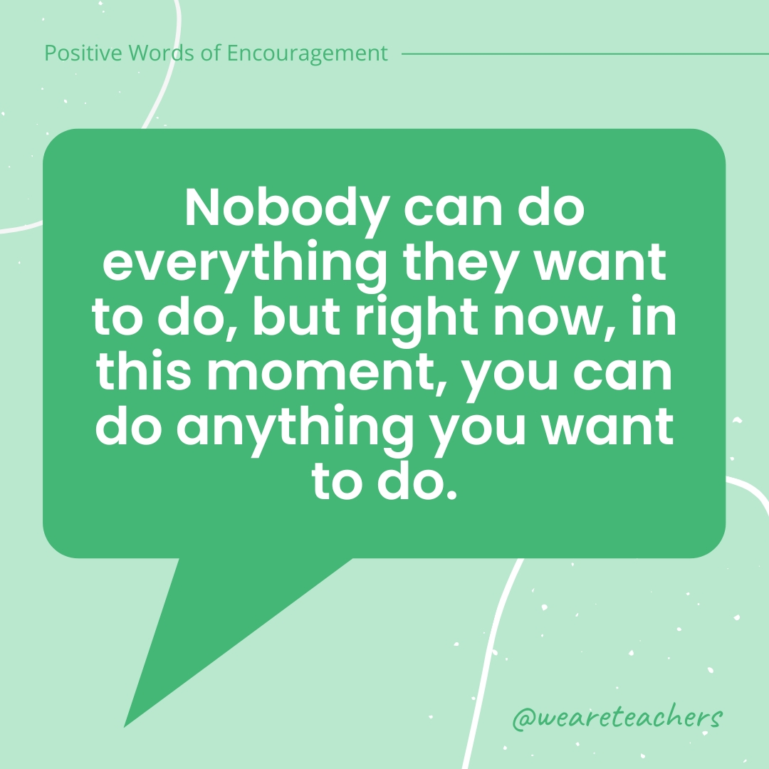 Nobody can do everything they want to do, but right now, in this moment, you can do anything you want to do.
